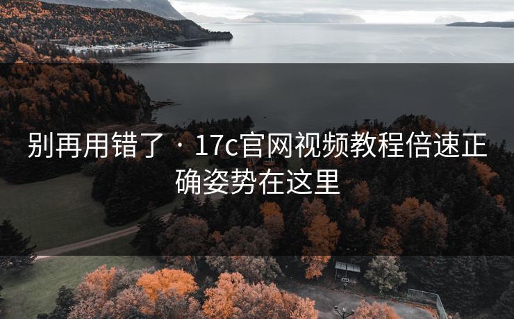 别再用错了 · 17c官网视频教程倍速正确姿势在这里
