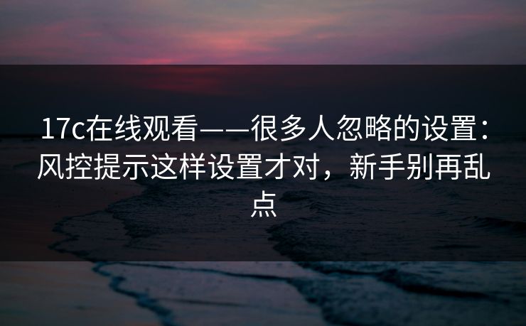 17c在线观看——很多人忽略的设置：风控提示这样设置才对，新手别再乱点
