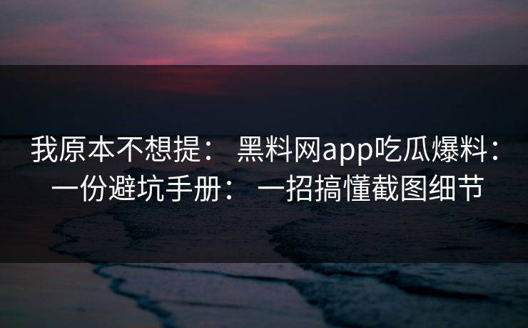我原本不想提： 黑料网app吃瓜爆料： 一份避坑手册： 一招搞懂截图细节