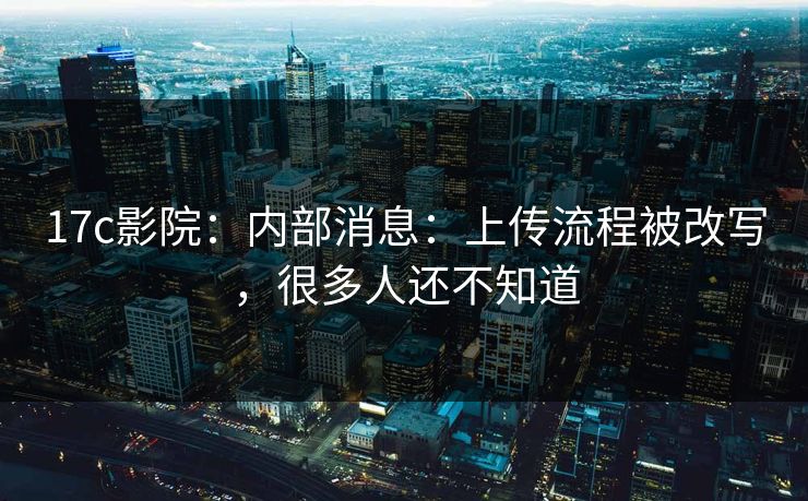 17c影院：内部消息：上传流程被改写，很多人还不知道