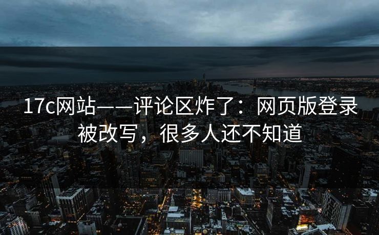 17c网站——评论区炸了：网页版登录被改写，很多人还不知道