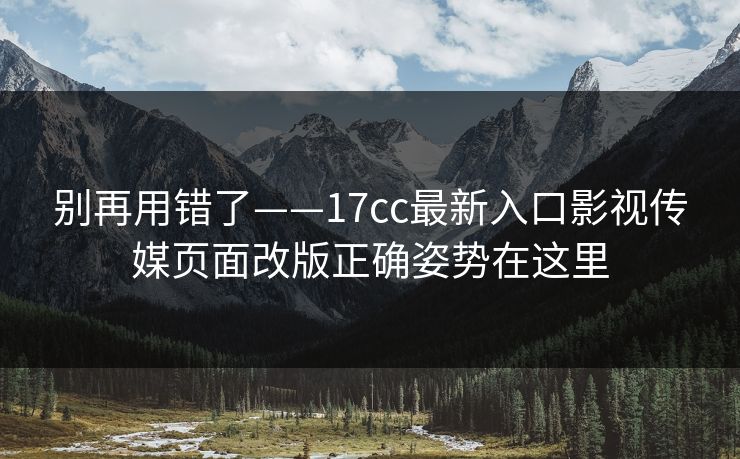 别再用错了——17cc最新入口影视传媒页面改版正确姿势在这里