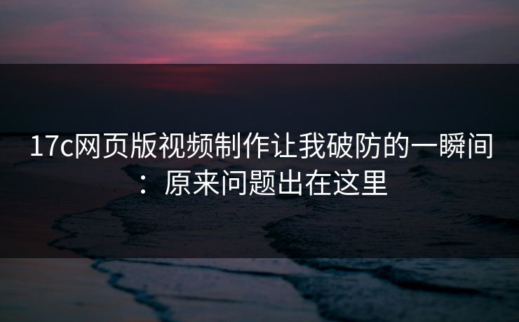 17c网页版视频制作让我破防的一瞬间：原来问题出在这里