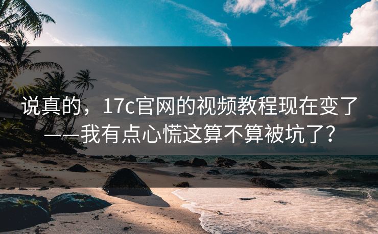 说真的，17c官网的视频教程现在变了——我有点心慌这算不算被坑了？