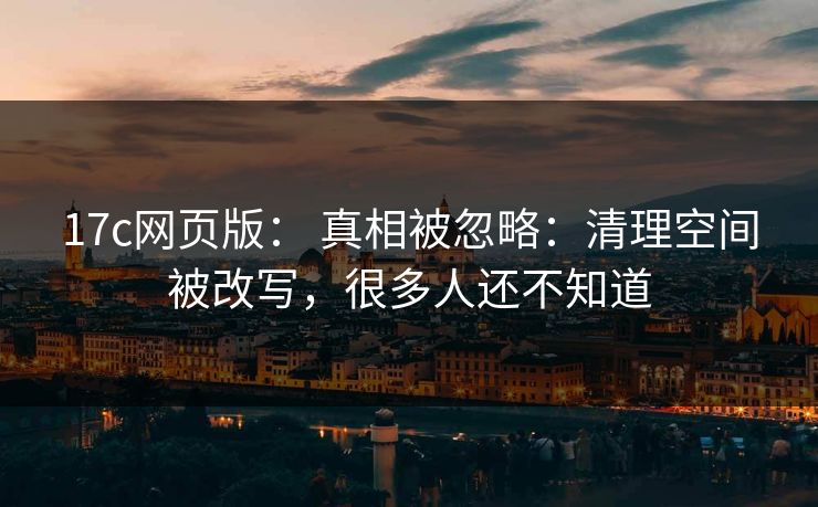 17c网页版： 真相被忽略：清理空间被改写，很多人还不知道
