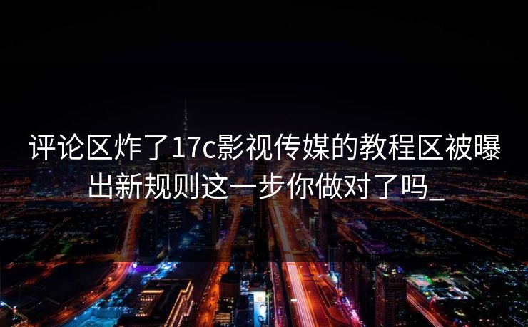 评论区炸了17c影视传媒的教程区被曝出新规则这一步你做对了吗_