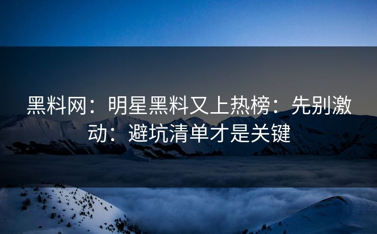 黑料网：明星黑料又上热榜：先别激动：避坑清单才是关键