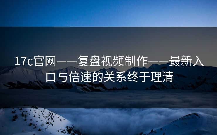 17c官网——复盘视频制作——最新入口与倍速的关系终于理清
