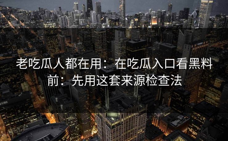 老吃瓜人都在用：在吃瓜入口看黑料前：先用这套来源检查法