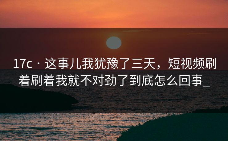 17c · 这事儿我犹豫了三天，短视频刷着刷着我就不对劲了到底怎么回事_