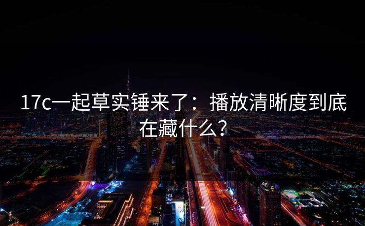 17c一起草实锤来了：播放清晰度到底在藏什么？