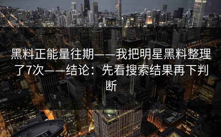 黑料正能量往期——我把明星黑料整理了7次——结论：先看搜索结果再下判断