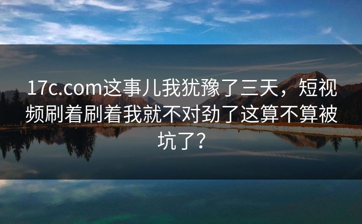 17c.com这事儿我犹豫了三天，短视频刷着刷着我就不对劲了这算不算被坑了？