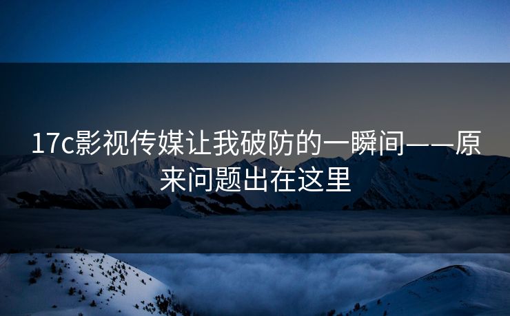 17c影视传媒让我破防的一瞬间——原来问题出在这里