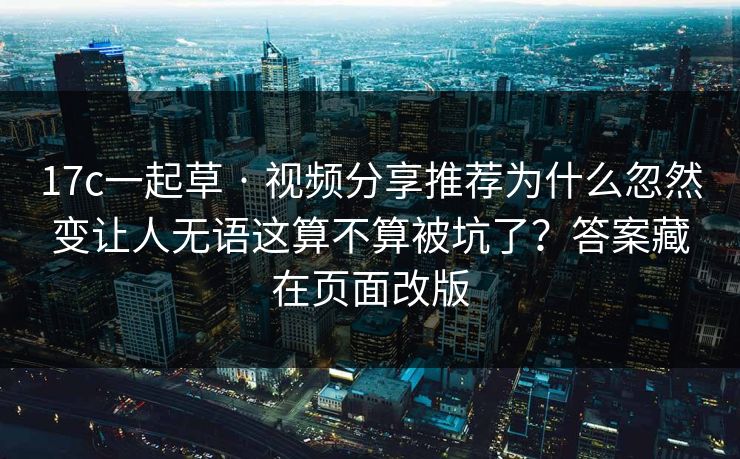17c一起草 · 视频分享推荐为什么忽然变让人无语这算不算被坑了？答案藏在页面改版