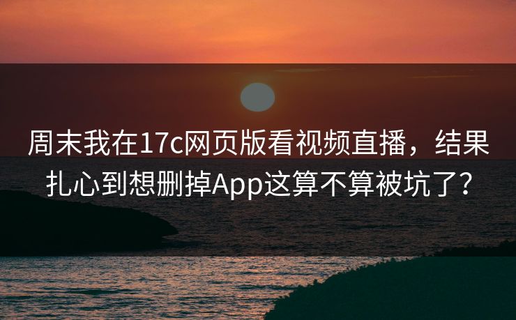 周末我在17c网页版看视频直播，结果扎心到想删掉App这算不算被坑了？
