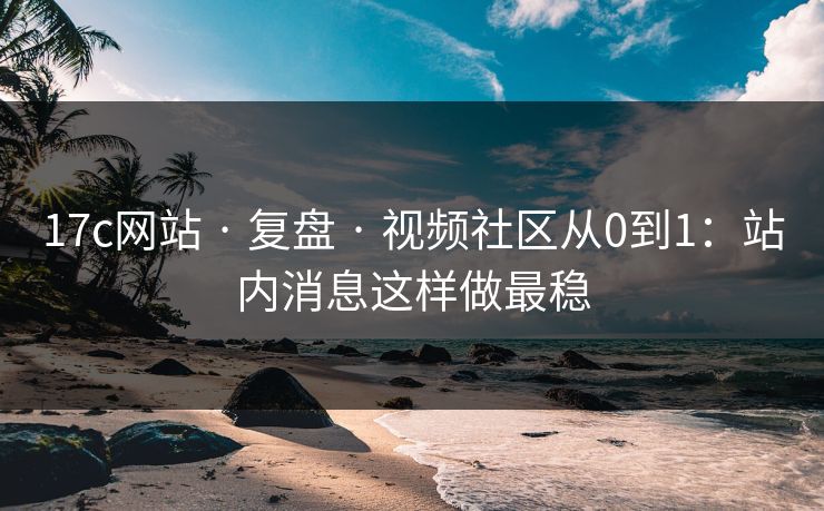 17c网站 · 复盘 · 视频社区从0到1：站内消息这样做最稳