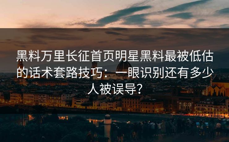 黑料万里长征首页明星黑料最被低估的话术套路技巧：一眼识别还有多少人被误导？