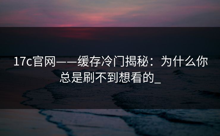 17c官网——缓存冷门揭秘：为什么你总是刷不到想看的_
