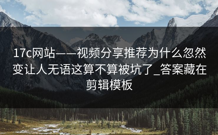 17c网站——视频分享推荐为什么忽然变让人无语这算不算被坑了_答案藏在剪辑模板