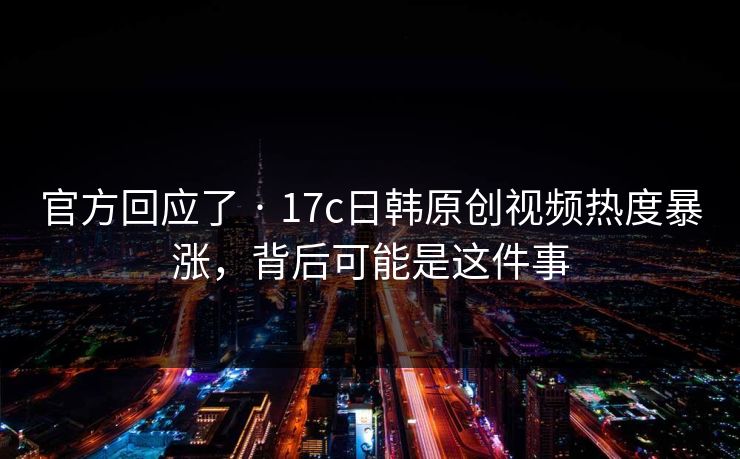 官方回应了 · 17c日韩原创视频热度暴涨，背后可能是这件事