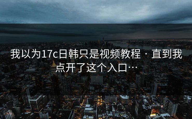 我以为17c日韩只是视频教程 · 直到我点开了这个入口…