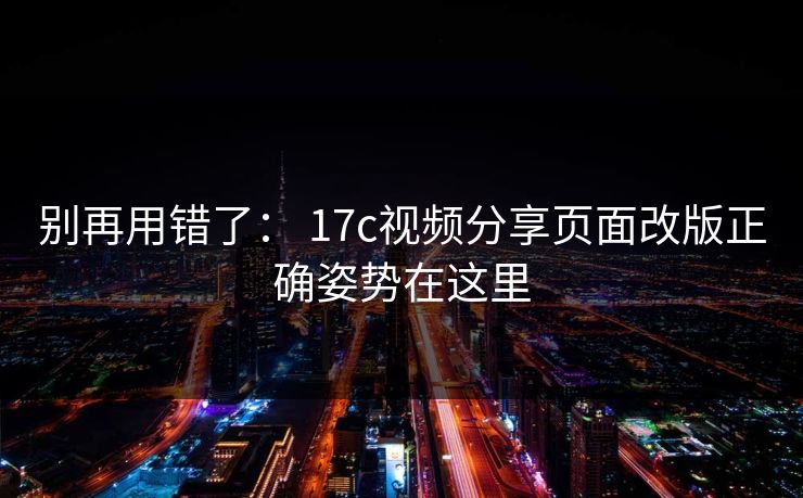 别再用错了： 17c视频分享页面改版正确姿势在这里