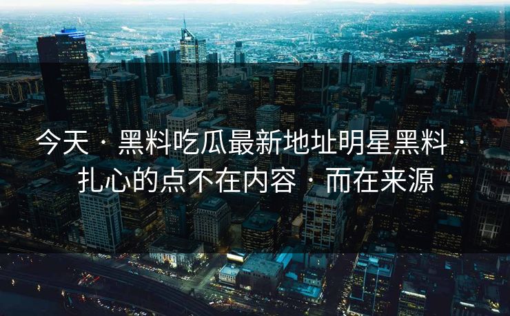 今天 · 黑料吃瓜最新地址明星黑料 · 扎心的点不在内容 · 而在来源