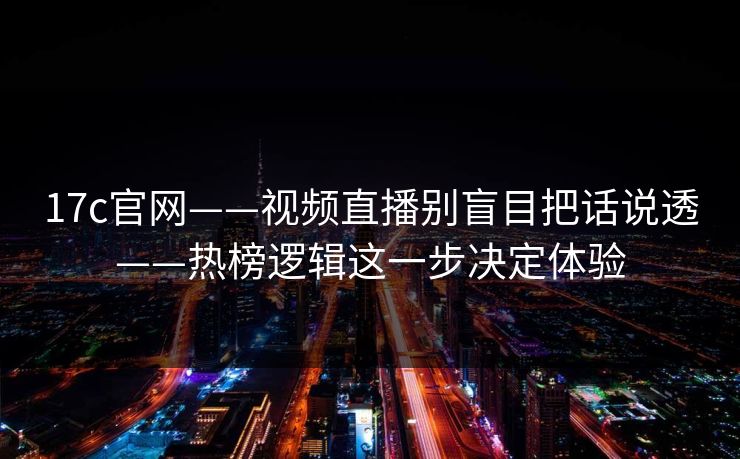 17c官网——视频直播别盲目把话说透——热榜逻辑这一步决定体验