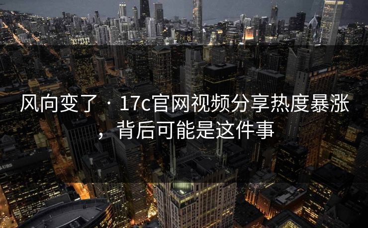 风向变了 · 17c官网视频分享热度暴涨，背后可能是这件事