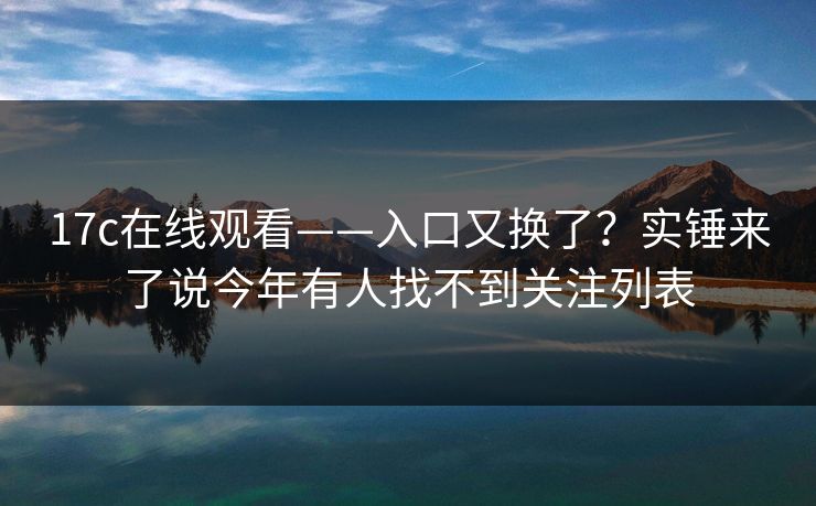 17c在线观看——入口又换了？实锤来了说今年有人找不到关注列表