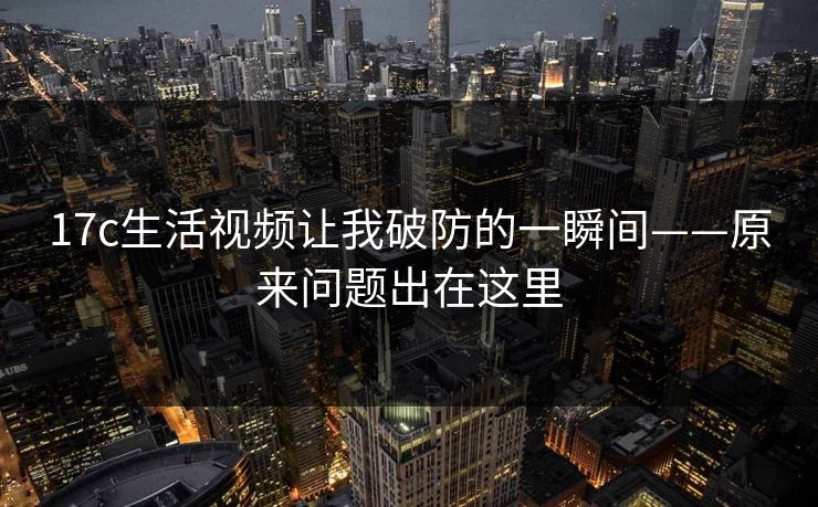 17c生活视频让我破防的一瞬间——原来问题出在这里