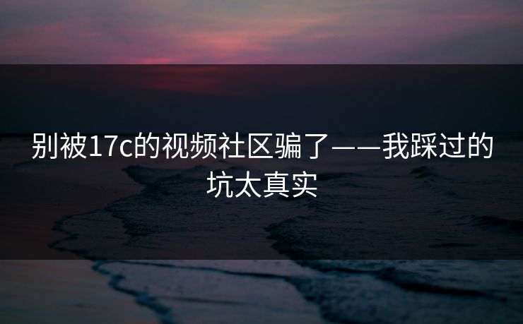 别被17c的视频社区骗了——我踩过的坑太真实