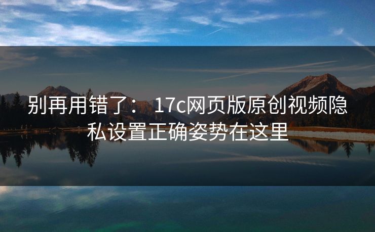 别再用错了： 17c网页版原创视频隐私设置正确姿势在这里
