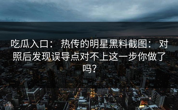 吃瓜入口： 热传的明星黑料截图： 对照后发现误导点对不上这一步你做了吗？