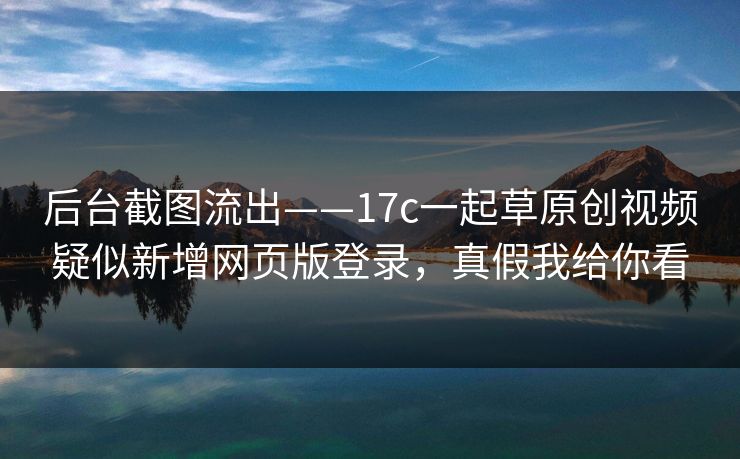 后台截图流出——17c一起草原创视频疑似新增网页版登录，真假我给你看