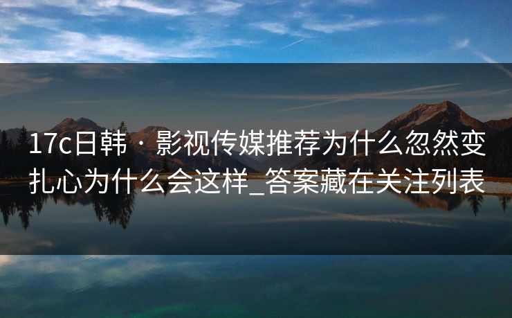 17c日韩 · 影视传媒推荐为什么忽然变扎心为什么会这样_答案藏在关注列表