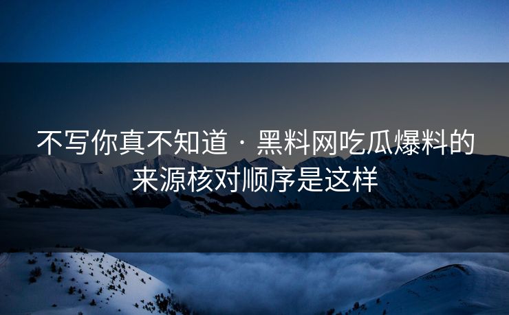 不写你真不知道 · 黑料网吃瓜爆料的来源核对顺序是这样