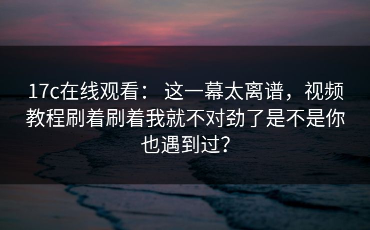17c在线观看： 这一幕太离谱，视频教程刷着刷着我就不对劲了是不是你也遇到过？
