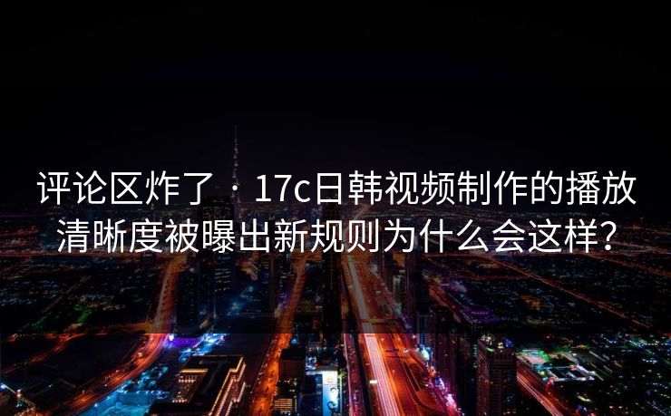 评论区炸了 · 17c日韩视频制作的播放清晰度被曝出新规则为什么会这样？