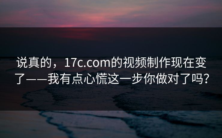 说真的，17c.com的视频制作现在变了——我有点心慌这一步你做对了吗？