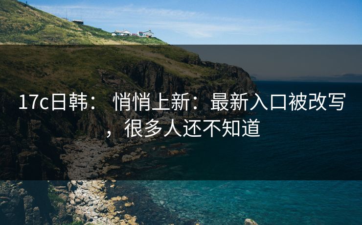17c日韩： 悄悄上新：最新入口被改写，很多人还不知道