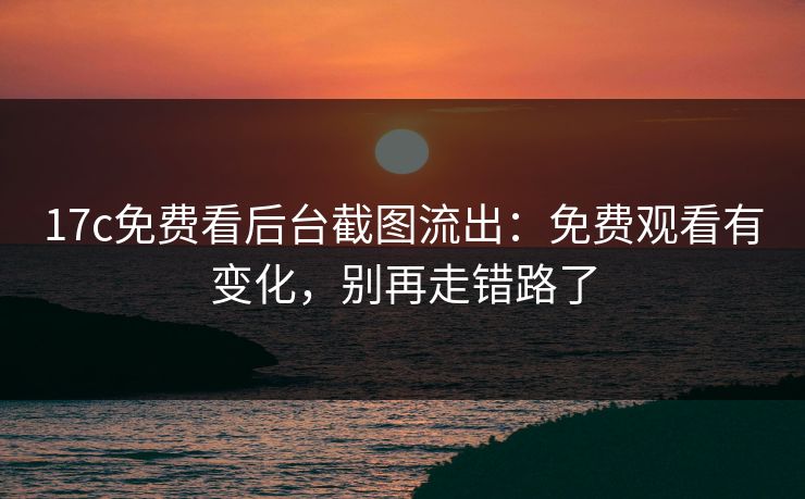 17c免费看后台截图流出：免费观看有变化，别再走错路了