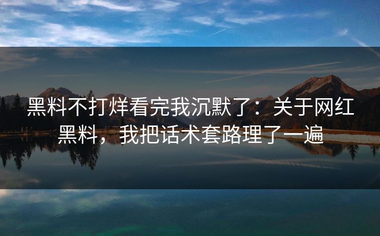 黑料不打烊看完我沉默了：关于网红黑料，我把话术套路理了一遍