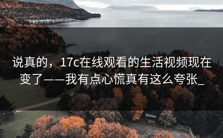 说真的，17c在线观看的生活视频现在变了——我有点心慌真有这么夸张_