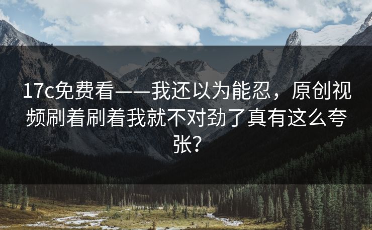 17c免费看——我还以为能忍，原创视频刷着刷着我就不对劲了真有这么夸张？