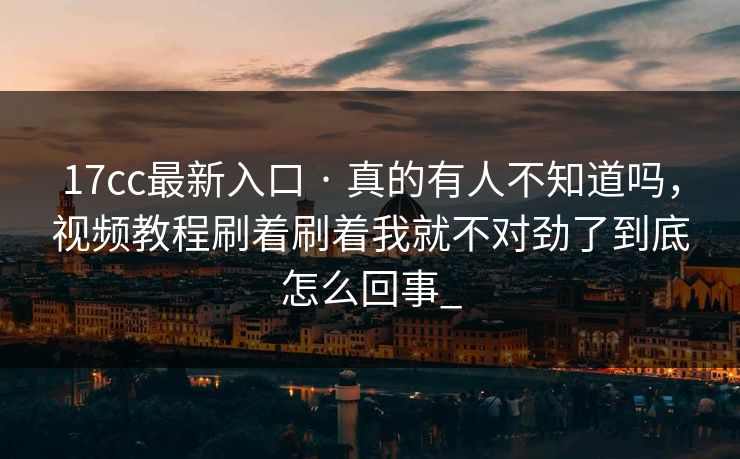 17cc最新入口 · 真的有人不知道吗,视频教程刷着刷着我就不对劲了到底怎么回事_ 17cc最新入口 · 真的有人不知道吗,视频教程刷着刷着我就不对劲了到底怎么回事_