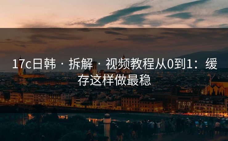 17c日韩 · 拆解 · 视频教程从0到1：缓存这样做最稳
