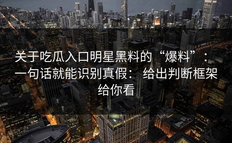 关于吃瓜入口明星黑料的“爆料”: 一句话就能识别真假: 给出判断框架给你看 关于吃瓜入口明星黑料的“爆料”: 一句话就能识别真假: 给出判断框架给你看