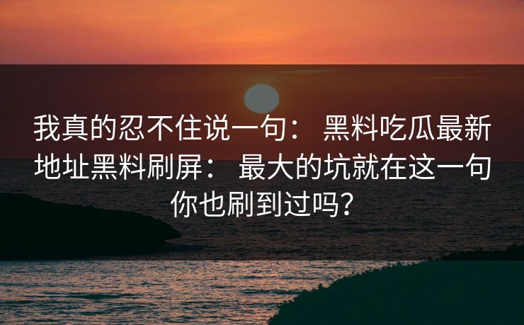 我真的忍不住说一句： 黑料吃瓜最新地址黑料刷屏： 最大的坑就在这一句你也刷到过吗？